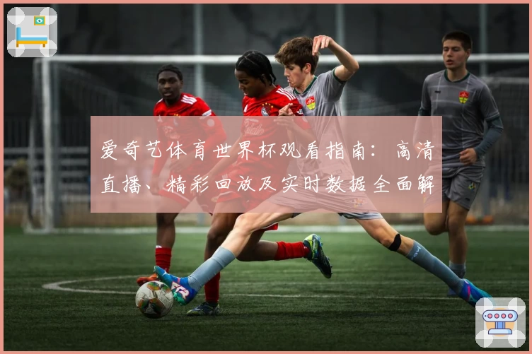 爱奇艺体育世界杯观看指南：高清直播、精彩回放及实时数据全面解析