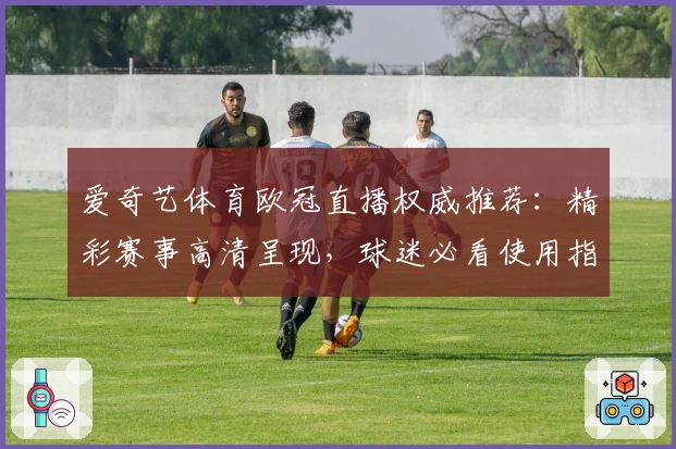 爱奇艺体育欧冠直播权威推荐：精彩赛事高清呈现，球迷必看使用指南！
