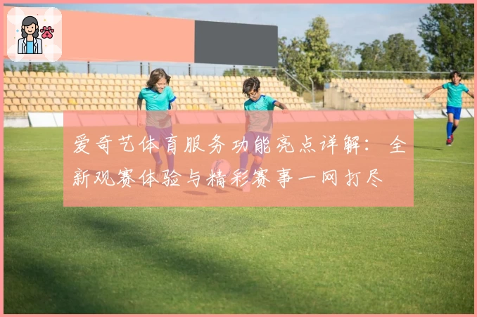 爱奇艺体育服务功能亮点详解:全新观赛体验与精彩赛事一网打尽