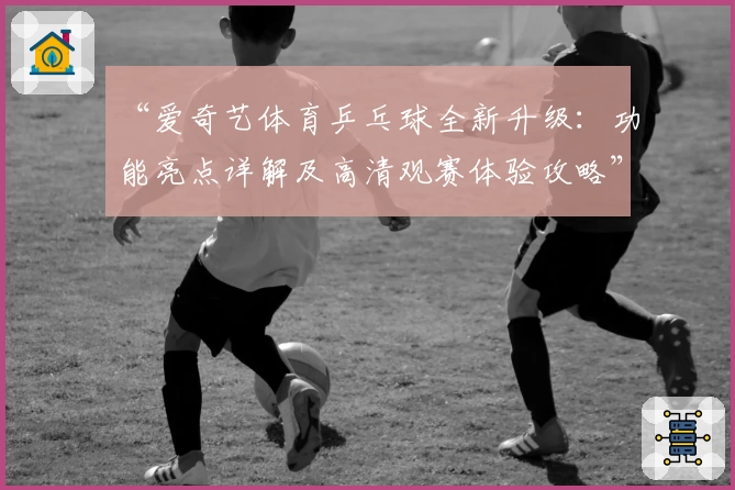 “爱奇艺体育乒乓球全新升级：功能亮点详解及高清观赛体验攻略”