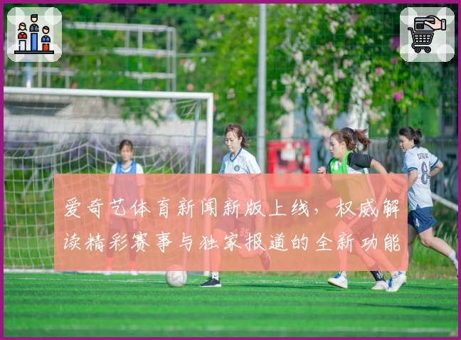 爱奇艺体育新闻新版上线，权威解读精彩赛事与独家报道的全新功能亮点