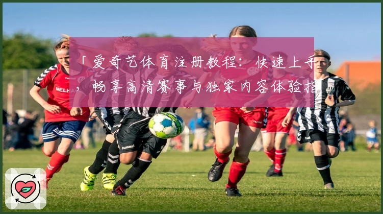 「爱奇艺体育注册教程：快速上手，畅享高清赛事与独家内容体验指南」