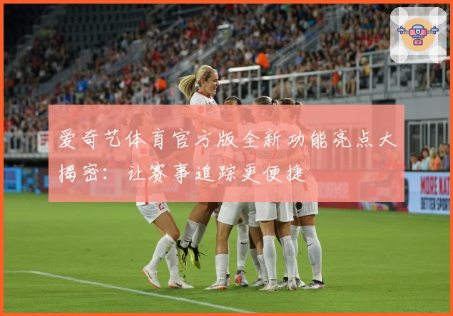 爱奇艺体育官方版全新功能亮点大揭密：让赛事追踪更便捷