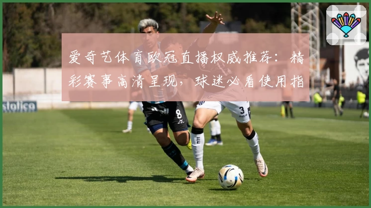 爱奇艺体育欧冠直播权威推荐：精彩赛事高清呈现，球迷必看使用指南！