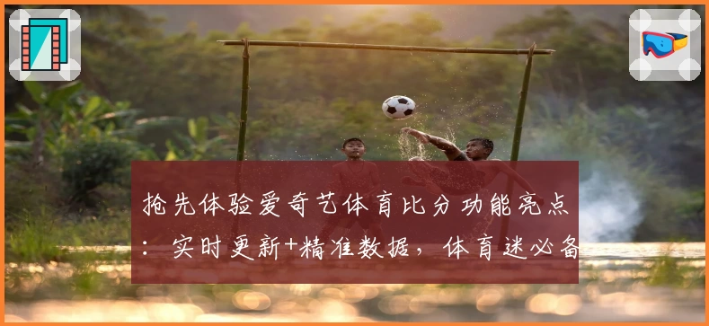 抢先体验爱奇艺体育比分功能亮点：实时更新+精准数据，体育迷必备指南