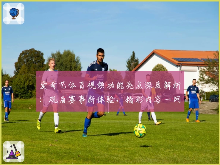 爱奇艺体育视频功能亮点深度解析：观看赛事新体验，精彩内容一网打尽