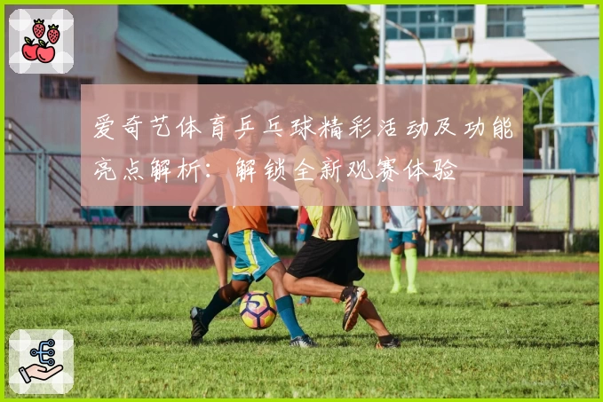 爱奇艺体育乒乓球精彩活动及功能亮点解析：解锁全新观赛体验