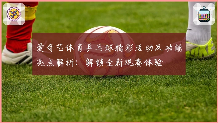 爱奇艺体育乒乓球精彩活动及功能亮点解析：解锁全新观赛体验
