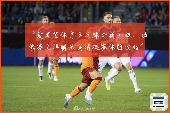 “爱奇艺体育乒乓球全新升级：功能亮点详解及高清观赛体验攻略”