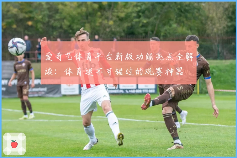 爱奇艺体育平台新版功能亮点全解读:体育迷不可错过的观赛神器