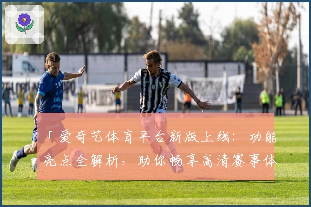 「爱奇艺体育平台新版上线:功能亮点全解析,助你畅享高清赛事体验」