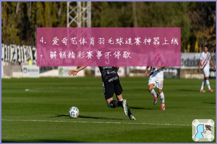 4. 爱奇艺体育羽毛球追赛神器上线，解锁精彩赛事不停歇