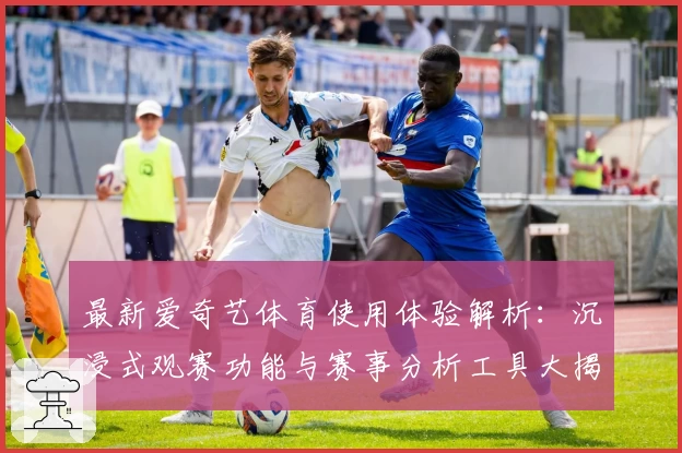最新爱奇艺体育使用体验解析：沉浸式观赛功能与赛事分析工具大揭秘