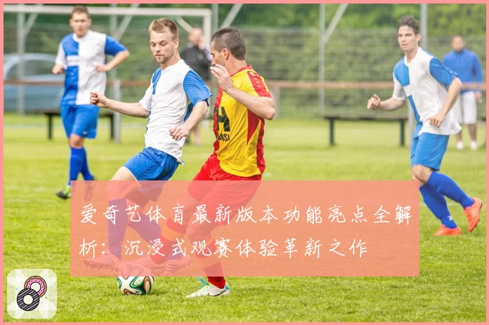 爱奇艺体育最新版本功能亮点全解析：沉浸式观赛体验革新之作